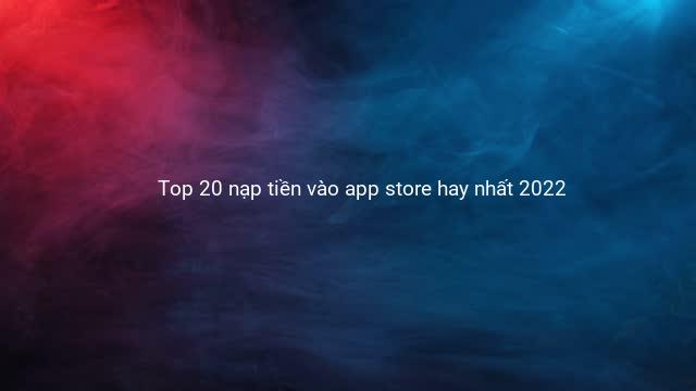 Top 20 nạp tiền vào app store hay nhất 2022